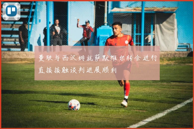 曼联与西汉姆就萨默维尔转会进行直接接触谈判进展顺利