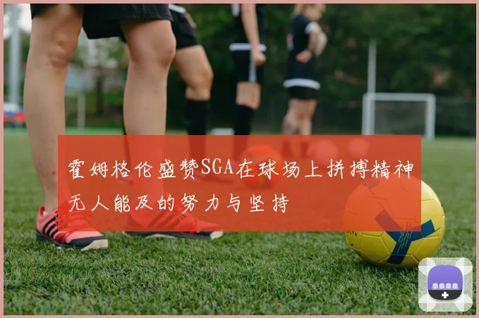 霍姆格伦盛赞SGA在球场上拼搏精神无人能及的努力与坚持