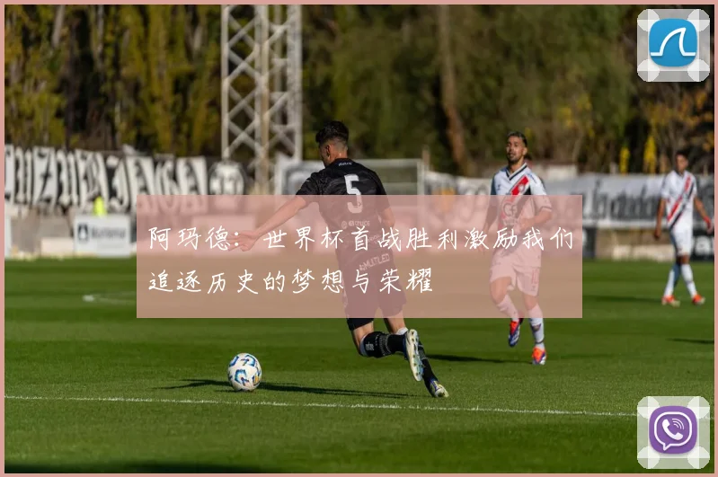 阿玛德：世界杯首战胜利激励我们追逐历史的梦想与荣耀