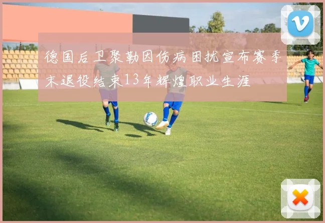 德国后卫聚勒因伤病困扰宣布赛季末退役结束13年辉煌职业生涯