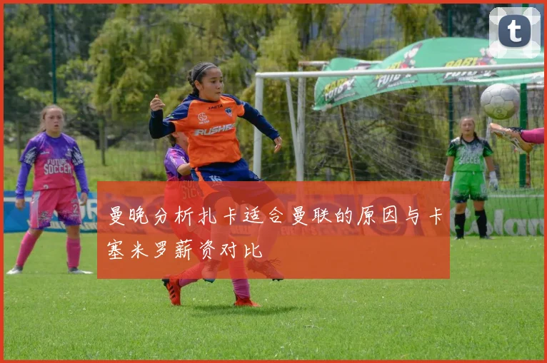 曼晚分析扎卡适合曼联的原因与卡塞米罗薪资对比