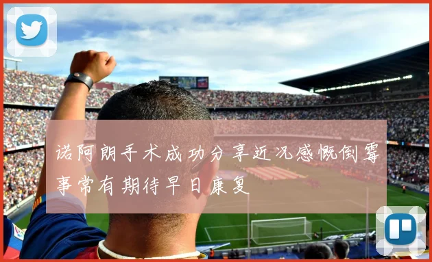 诺阿朗手术成功分享近况感慨倒霉事常有期待早日康复