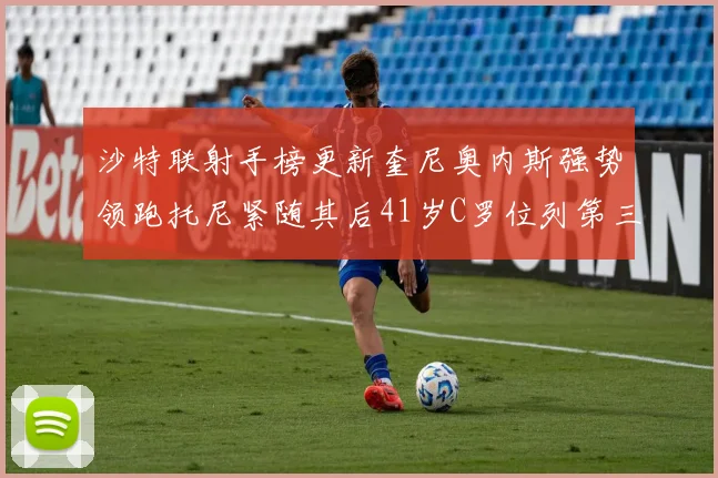 沙特联射手榜更新奎尼奥内斯强势领跑托尼紧随其后41岁C罗位列第三