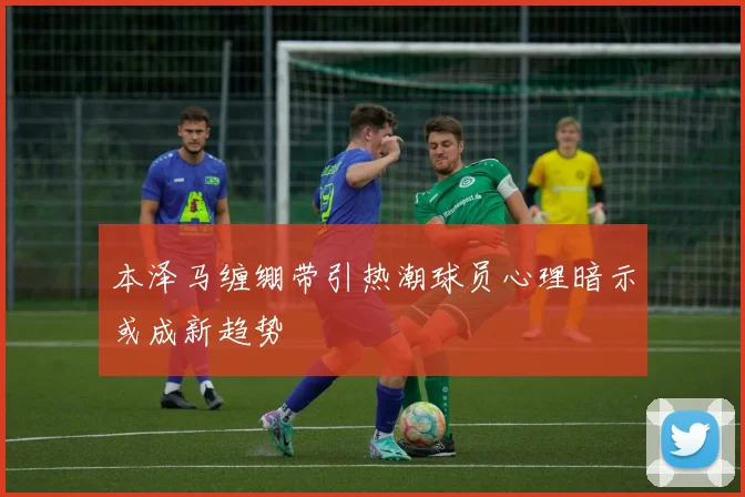 本泽马缠绷带引热潮球员心理暗示或成新趋势