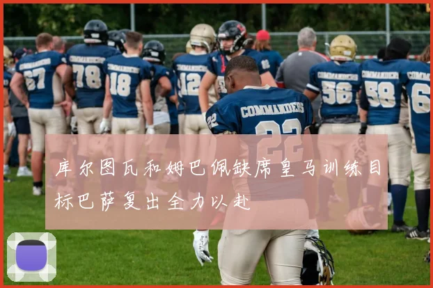 库尔图瓦和姆巴佩缺席皇马训练目标巴萨复出全力以赴