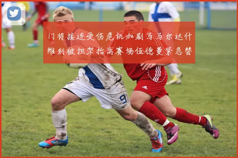 门将接连受伤危机加剧马马尔达什维利被担架抬离赛场伍德曼紧急替补上阵