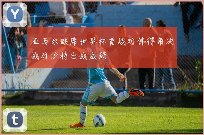 亚马尔缺席世界杯首战对佛得角次战对沙特出战成疑