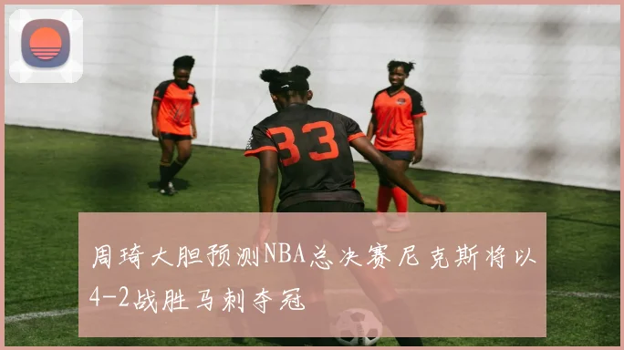 周琦大胆预测NBA总决赛尼克斯将以4-2战胜马刺夺冠