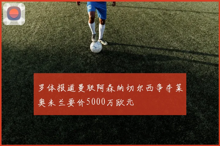 罗体报道曼联阿森纳切尔西争夺莱奥米兰要价5000万欧元