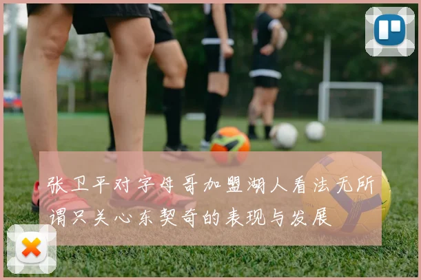 张卫平对字母哥加盟湖人看法无所谓只关心东契奇的表现与发展