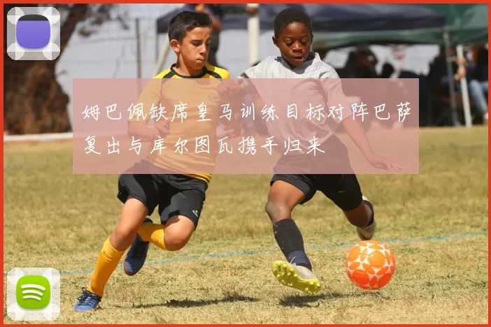 姆巴佩缺席皇马训练目标对阵巴萨复出与库尔图瓦携手归来