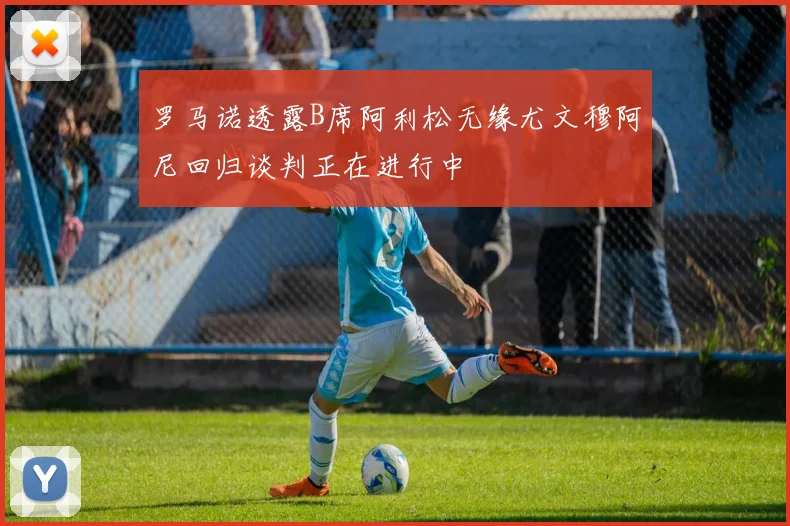 罗马诺透露B席阿利松无缘尤文穆阿尼回归谈判正在进行中