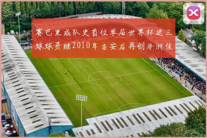 赛巴里成队史首位单届世界杯进三球球员继2010年吉安后再创非洲佳绩